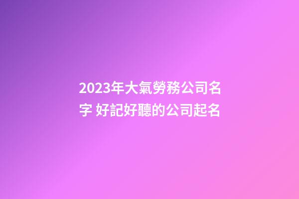 2023年大氣勞務公司名字 好記好聽的公司起名